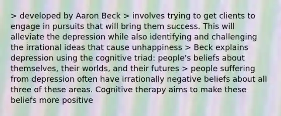 > developed by Aaron Beck > involves trying to get clients to engage in pursuits that will bring them success. This will alleviate the depression while also identifying and challenging the irrational ideas that cause unhappiness > Beck explains depression using the cognitive triad: people's beliefs about themselves, their worlds, and their futures > people suffering from depression often have irrationally negative beliefs about all three of these areas. Cognitive therapy aims to make these beliefs more positive