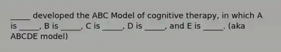 _____ developed the ABC Model of cognitive therapy, in which A is _____, B is _____, C is _____, D is _____, and E is _____. (aka ABCDE model)