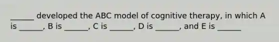 ______ developed the ABC model of cognitive therapy, in which A is ______, B is ______, C is ______, D is ______, and E is ______