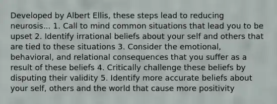 Developed by Albert Ellis, these steps lead to reducing neurosis... 1. Call to mind common situations that lead you to be upset 2. Identify irrational beliefs about your self and others that are tied to these situations 3. Consider the emotional, behavioral, and relational consequences that you suffer as a result of these beliefs 4. Critically challenge these beliefs by disputing their validity 5. Identify more accurate beliefs about your self, others and the world that cause more positivity