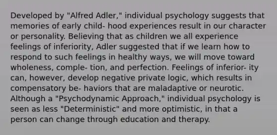 Developed by "Alfred Adler," individual psychology suggests that memories of early child- hood experiences result in our character or personality. Believing that as children we all experience feelings of inferiority, Adler suggested that if we learn how to respond to such feelings in healthy ways, we will move toward wholeness, comple- tion, and perfection. Feelings of inferior- ity can, however, develop negative private logic, which results in compensatory be- haviors that are maladaptive or neurotic. Although a "Psychodynamic Approach," individual psychology is seen as less "Deterministic" and more optimistic, in that a person can change through education and therapy.