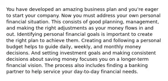 You have developed an amazing business plan and you're eager to start your company. Now you must address your own personal financial situation. This consists of good planning, management, and making the right adjustments as your money flows in and out. Identifying personal financial goals is important to create the right plan to achieve them. Creating and following a personal budget helps to guide daily, weekly, and monthly money decisions. And setting investment goals and making consistent decisions about saving money focuses you on a longer-term financial vision. The process also includes finding a banking partner to help service your day-to-day financial needs.