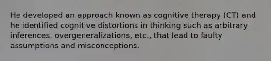 He developed an approach known as cognitive therapy (CT) and he identified cognitive distortions in thinking such as arbitrary inferences, overgeneralizations, etc., that lead to faulty assumptions and misconceptions.