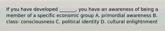 If you have developed _______, you have an awareness of being a member of a specific economic group A. primordial awareness B. class- consciousness C. political identity D. cultural enlightnment