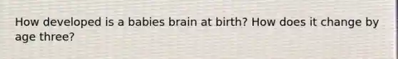 How developed is a babies brain at birth? How does it change by age three?