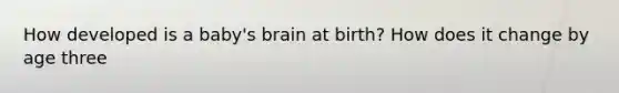 How developed is a baby's brain at birth? How does it change by age three