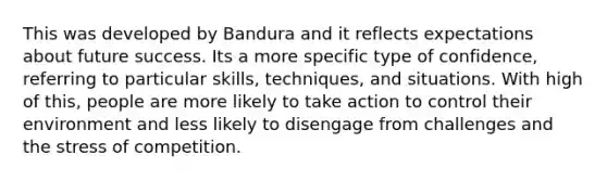 This was developed by Bandura and it reflects expectations about future success. Its a more specific type of confidence, referring to particular skills, techniques, and situations. With high of this, people are more likely to take action to control their environment and less likely to disengage from challenges and the stress of competition.