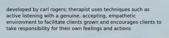 developed by carl rogers; therapist uses techniques such as active listening with a genuine, accepting, empathetic environment to facilitate clients grown and encourages clients to take responsibility for their own feelings and actions