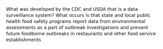 What was developed by the CDC and USDA that is a data surveillance system? What occurs is that state and local public health food safety programs report data from environmental assessments as a part of outbreak investigations and prevent future foodborne outbreaks in restaurants and other food service establishments