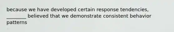 because we have developed certain response tendencies, ________ believed that we demonstrate consistent behavior patterns