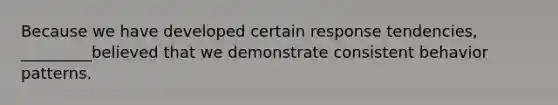 Because we have developed certain response tendencies, _________believed that we demonstrate consistent behavior patterns.