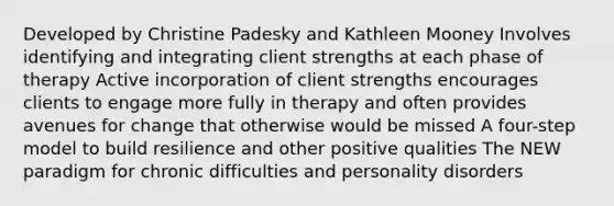 Developed by Christine Padesky and Kathleen Mooney Involves identifying and integrating client strengths at each phase of therapy Active incorporation of client strengths encourages clients to engage more fully in therapy and often provides avenues for change that otherwise would be missed A four-step model to build resilience and other positive qualities The NEW paradigm for chronic difficulties and personality disorders