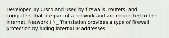 Developed by Cisco and used by firewalls, routers, and computers that are part of a network and are connected to the Internet, Network ( ) _ Translation provides a type of firewall protection by hiding internal IP addresses.