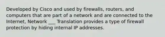 Developed by Cisco and used by firewalls, routers, and computers that are part of a network and are connected to the Internet, Network ___ Translation provides a type of firewall protection by hiding internal IP addresses.