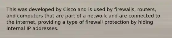 This was developed by Cisco and is used by firewalls, routers, and computers that are part of a network and are connected to the internet, providing a type of firewall protection by hiding internal IP addresses.