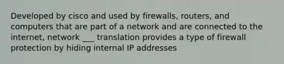 Developed by cisco and used by firewalls, routers, and computers that are part of a network and are connected to the internet, network ___ translation provides a type of firewall protection by hiding internal IP addresses