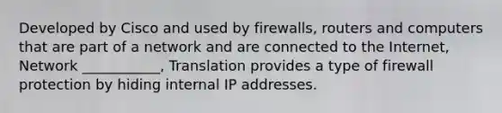 Developed by Cisco and used by firewalls, routers and computers that are part of a network and are connected to the Internet, Network ___________, Translation provides a type of firewall protection by hiding internal IP addresses.