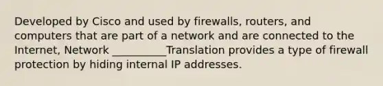 Developed by Cisco and used by firewalls, routers, and computers that are part of a network and are connected to the Internet, Network __________Translation provides a type of firewall protection by hiding internal IP addresses.