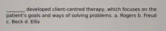 ________ developed client-centred therapy, which focuses on the patient's goals and ways of solving problems. a. Rogers b. Freud c. Beck d. Ellis