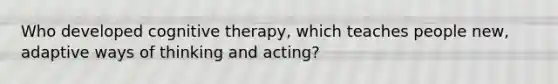 Who developed cognitive therapy, which teaches people new, adaptive ways of thinking and acting?