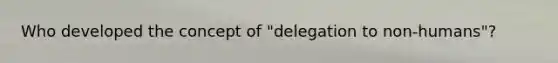 Who developed the concept of "delegation to non-humans"?