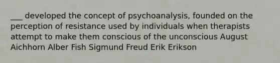 ___ developed the concept of psychoanalysis, founded on the perception of resistance used by individuals when therapists attempt to make them conscious of the unconscious August Aichhorn Alber Fish Sigmund Freud Erik Erikson