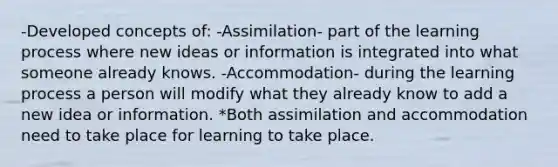 -Developed concepts of: -Assimilation- part of the learning process where new ideas or information is integrated into what someone already knows. -Accommodation- during the learning process a person will modify what they already know to add a new idea or information. *Both assimilation and accommodation need to take place for learning to take place.