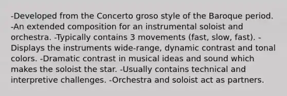 -Developed from the Concerto groso style of the Baroque period. -An extended composition for an instrumental soloist and orchestra. -Typically contains 3 movements (fast, slow, fast). -Displays the instruments wide-range, dynamic contrast and tonal colors. -Dramatic contrast in musical ideas and sound which makes the soloist the star. -Usually contains technical and interpretive challenges. -Orchestra and soloist act as partners.