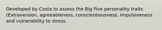 Developed by Costa to assess the Big Five personality traits (Extraversion, agreeableness, conscientiousness, impulsiveness and vulnerability to stress.