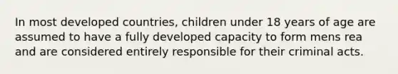 In most developed countries, children under 18 years of age are assumed to have a fully developed capacity to form mens rea and are considered entirely responsible for their criminal acts.