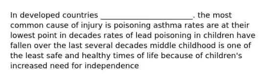 In developed countries ________________________. the most common cause of injury is poisoning asthma rates are at their lowest point in decades rates of lead poisoning in children have fallen over the last several decades middle childhood is one of the least safe and healthy times of life because of children's increased need for independence