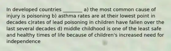 In developed countries ________ a) the most common cause of injury is poisoning b) asthma rates are at their lowest point in decades c)rates of lead poisoning in children have fallen over the last several decades d) middle childhood is one of the least safe and healthy times of life because of children's increased need for independence