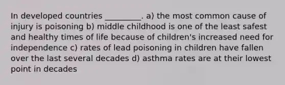 In developed countries _________. a) the most common cause of injury is poisoning b) middle childhood is one of the least safest and healthy times of life because of children's increased need for independence c) rates of lead poisoning in children have fallen over the last several decades d) asthma rates are at their lowest point in decades