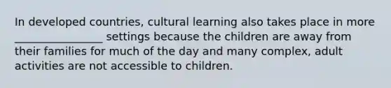 In developed countries, cultural learning also takes place in more ________________ settings because the children are away from their families for much of the day and many complex, adult activities are not accessible to children.