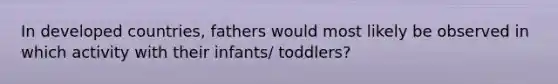 In developed countries, fathers would most likely be observed in which activity with their infants/ toddlers?