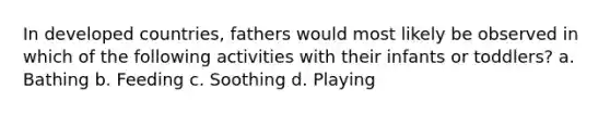 In developed countries, fathers would most likely be observed in which of the following activities with their infants or toddlers? a. Bathing b. Feeding c. Soothing d. Playing