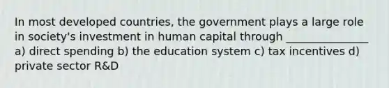 In most developed countries, the government plays a large role in society's investment in human capital through _______________ a) direct spending b) the education system c) tax incentives d) private sector R&D