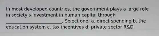 In most developed countries, the government plays a large role in society's investment in human capital through _________________________. Select one: a. direct spending b. the education system c. tax incentives d. private sector R&D