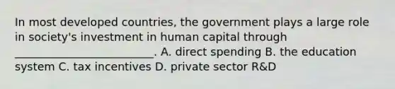 In most developed countries, the government plays a large role in society's investment in human capital through _________________________. A. direct spending B. the education system C. tax incentives D. private sector R&D