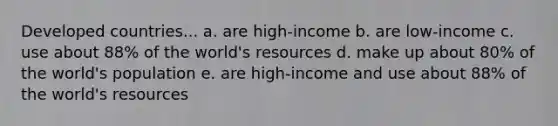 Developed countries... a. are high-income b. are low-income c. use about 88% of the world's resources d. make up about 80% of the world's population e. are high-income and use about 88% of the world's resources