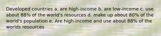 Developed countries a. are high-income b. are low-income c. use about 88% of the world's resources d. make up about 80% of the world's population e. Are high-income and use about 88% of the worlds resources