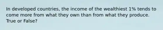 In developed countries, the income of the wealthiest 1% tends to come more from what they own than from what they produce. True or False?