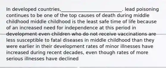 In developed countries,__________________________. lead poisoning continues to be one of the top causes of death during middle childhood middle childhood is the least safe time of life because of an increased need for independence at this period in development even children who do not receive vaccinations are less susceptible to fatal diseases in middle childhood than they were earlier in their development rates of minor illnesses have increased during recent decades, even though rates of more serious illnesses have declined