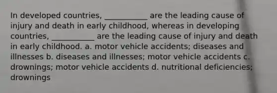 In developed countries, ___________ are the leading cause of injury and death in early childhood, whereas in developing countries, ___________ are the leading cause of injury and death in early childhood. a. motor vehicle accidents; diseases and illnesses b. diseases and illnesses; motor vehicle accidents c. drownings; motor vehicle accidents d. nutritional deficiencies; drownings