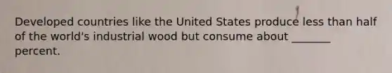 Developed countries like the United States produce less than half of the world's industrial wood but consume about _______ percent.