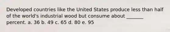 Developed countries like the United States produce less than half of the world's industrial wood but consume about _______ percent. a. 36 b. 49 c. 65 d. 80 e. 95