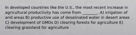 In developed countries like the U.S., the most recent increase in agricultural productivity has come from ________. A) irrigation of arid areas B) productive use of desalinated water in desert areas C) development of GMOs D) clearing forests for agriculture E) clearing grassland for agriculture