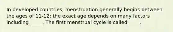 In developed countries, menstruation generally begins between the ages of 11-12: the exact age depends on many factors including _____. The first menstrual cycle is called_____.