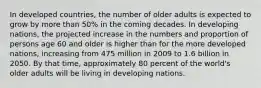 In developed countries, the number of older adults is expected to grow by more than 50% in the coming decades. In developing nations, the projected increase in the numbers and proportion of persons age 60 and older is higher than for the more developed nations, increasing from 475 million in 2009 to 1.6 billion in 2050. By that time, approximately 80 percent of the world's older adults will be living in developing nations.