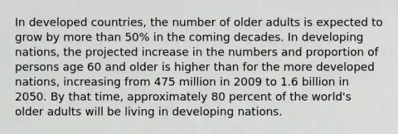 In developed countries, the number of older adults is expected to grow by more than 50% in the coming decades. In developing nations, the projected increase in the numbers and proportion of persons age 60 and older is higher than for the more developed nations, increasing from 475 million in 2009 to 1.6 billion in 2050. By that time, approximately 80 percent of the world's older adults will be living in developing nations.